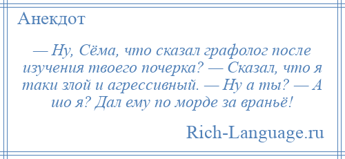 
    — Ну, Сёма, что сказал графолог после изучения твоего почерка? — Сказал, что я таки злой и агрессивный. — Ну а ты? — А шо я? Дал ему по морде за враньё!