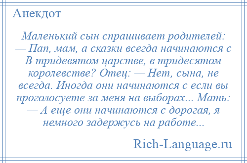 
    Маленький сын спрашивает родителей: — Пап, мам, а сказки всегда начинаются с В тридевятом царстве, в тридесятом королевстве? Отец: — Нет, сына, не всегда. Иногда они начинаются с если вы проголосуете за меня на выборах... Мать: — А еще они начинаются с дорогая, я немного задержусь на работе...