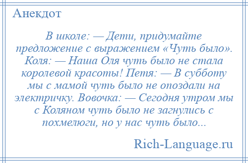 
    В школе: — Дети, придумайте предложение с выражением «Чуть было». Коля: — Наша Оля чуть было не стала королевой красоты! Петя: — В субботу мы с мамой чуть было не опоздали на электричку. Вовочка: — Сегодня утром мы с Коляном чуть было не загнулись с похмелюги, но у нас чуть было...