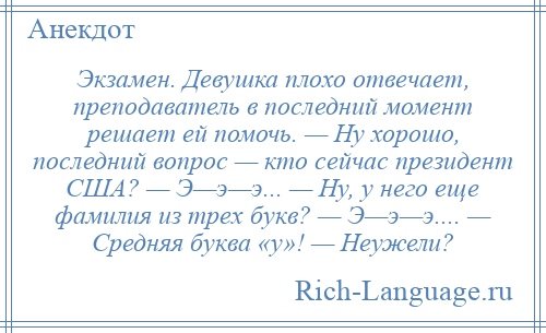 
    Экзамен. Девушка плохо отвечает, преподаватель в последний момент решает ей помочь. — Ну хорошо, последний вопрос — кто сейчас президент США? — Э—э—э... — Ну, у него еще фамилия из трех букв? — Э—э—э.... — Средняя буква «у»! — Неужели?