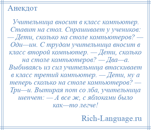 
    Учительница вносит в класс компьютер. Ставит на стол. Спрашивает у учеников: — Дети, сколько на столе компьютеров? — Оди—ин. С трудом учительница вносит в класс второй компьютер. — Дети, сколько на столе компьютеров? — Два—а. Выбиваясь из сил учительница втаскивает в класс третий компьютер. — Дети, ну а теперь сколько на столе компьютеров? — Три—и. Вытирая пот со лба, учительница шепчет: — А все ж, с яблоками было как—то легче!