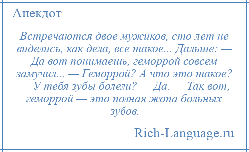 
    Встречаются двое мужиков, сто лет не виделись, как дела, все такое... Дальше: — Да вот понимаешь, геморрой совсем замучил... — Геморрой? А что это такое? — У тебя зубы болели? — Да. — Так вот, геморрой — это полная жопа больных зубов.