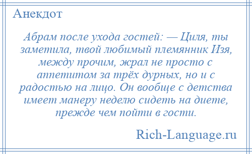 
    Абрам после ухода гостей: — Циля, ты заметила, твой любимый племянник Изя, между прочим, жрал не просто с аппетитом за трёх дурных, но и с радостью на лицо. Он вообще с детства имеет манеру неделю сидеть на диете, прежде чем пойти в гости.