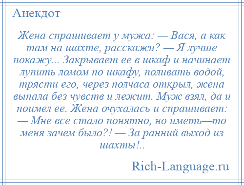 
    Жена спрашивает у мужа: — Вася, а как там на шахте, расскажи? — Я лучше покажу... Закрывает ее в шкаф и начинает лупить ломом по шкафу, поливать водой, трясти его, через полчаса открыл, жена выпала без чувств и лежит. Муж взял, да и поимел ее. Жена очухалась и спрашивает: — Мне все стало понятно, но иметь—то меня зачем было?! — За ранний выход из шахты!..