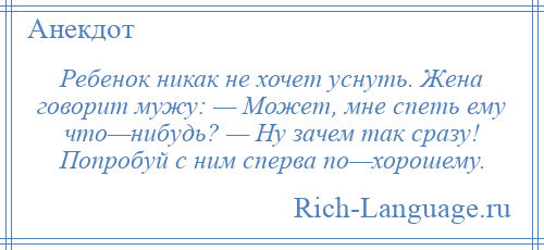 
    Ребенок никак не хочет уснуть. Жена говорит мужу: — Может, мне спеть ему что—нибудь? — Ну зачем так сразу! Попробуй с ним сперва по—хорошему.