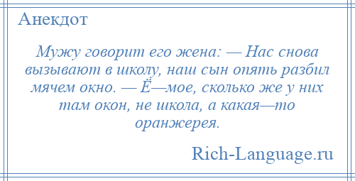 
    Мужу говорит его жена: — Нас снова вызывают в школу, наш сын опять разбил мячем окно. — Ё—мое, сколько же у них там окон, не школа, а какая—то оранжерея.