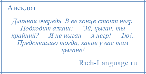 
    Длинная очередь. В ее конце стоит негр. Подходит алкаш: — Эй, цыган, ты крайний? — Я не цыган — я негр! — Тю!.. Представляю тогда, какие у вас там цыгане!