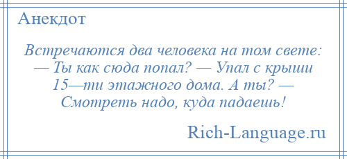 
    Встречаются два человека на том свете: — Ты как сюда попал? — Упал с крыши 15—ти этажного дома. А ты? — Смотреть надо, куда падаешь!
