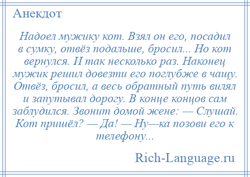 
    Надоел мужику кот. Взял он его, посадил в сумку, отвёз подальше, бросил... Но кот вернулся. И так несколько раз. Наконец мужик решил довезти его поглубже в чащу. Отвёз, бросил, а весь обратный путь вилял и запутывал дорогу. В конце концов сам заблудился. Звонит домой жене: — Слушай. Кот пришёл? — Да! — Ну—ка позови его к телефону...