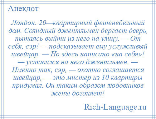 
    Лондон. 20—квартирный фешенебельный дом. Солидный джентльмен дергает дверь, пытаясь выйти из него на улицу. — От себя, сэр! — подсказывает ему услужливый швейцар. — Но здесь написано «на себя»! — уставился на него джентльмен. — Именно так, сэр, — охотно соглашается швейцар, — это мистер из 10 квартиры придумал. Он таким образом любовников жены догоняет!