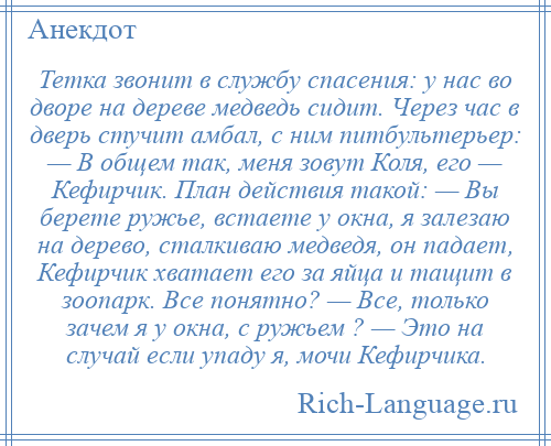 
    Тетка звонит в службу спасения: у нас во дворе на дереве медведь сидит. Через час в дверь стучит амбал, с ним питбультерьер: — В общем так, меня зовут Коля, его — Кефирчик. План действия такой: — Вы берете ружье, встаете у окна, я залезаю на дерево, сталкиваю медведя, он падает, Кефирчик хватает его за яйца и тащит в зоопарк. Все понятно? — Все, только зачем я у окна, с ружьем ? — Это на случай если упаду я, мочи Кефирчика.