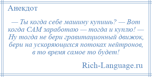
    — Ты когда себе машину купишь? — Вот когда САМ заработаю — тогда и куплю! — Ну тогда не бери гравитационный движок, бери на ускоряющихся потоках нейтронов, в то время самое то будет!