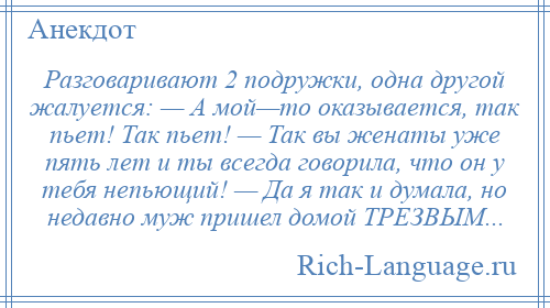 
    Разговаривают 2 подружки, одна другой жалуется: — А мой—то оказывается, так пьет! Так пьет! — Так вы женаты уже пять лет и ты всегда говорила, что он у тебя непьющий! — Да я так и думала, но недавно муж пришел домой ТРЕЗВЫМ...