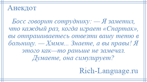 
    Босс говорит сотруднику: — Я заметил, что каждый раз, когда играет «Спартак», вы отпрашиваетесь отвезти вашу тетю в больницу. — Хммм... Знаете, а вы правы! Я этого как—то раньше не замечал. Думаете, она симулирует?