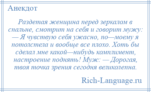 
    Раздетая женщина перед зеркалом в спальне, смотрит на себя и говорит мужу: — Я чувствую себя ужасно, по—моему я потолстела и вообще все плохо. Хоть бы сделал мне какой—нибудь комплимент, настроение поднять! Муж: — Дорогая, твоя точка зрения сегодня великолепна.