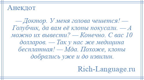 
    — Доктор. У меня голова чешется! — Голубчик, да вам её клопы покусали. — А можно их вывести? — Конечно. С вас 10 долларов. — Так у нас же медицина бесплатная! — Мда. Похоже, клопы добрались уже и до извилин.