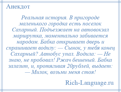 
    Реальная история. В пригороде маленького городка есть поселок Сахарный. Подъезжает на автовокзал маршрутка, моментально забивается народом. Бабка открывает дверь и спрашивает водилу: — Сынок, у тебя конец Сахарный? Автобус упал. Водила: — Не знаю, не пробовал! Ржач бешеный. Бабка залазит, и, протягивая 20рублей, выдает: — Милок, возьми меня стоя!