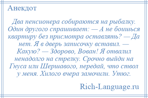 
    Два пенсионера собираются на рыбалку. Один другого спрашивает: — А не боишься квартиру без присмотра оставлять? — Да нет. Я в дверь записочку вставил. — Какую? — Здорово, Вован! Я отвалил ненадолго на стрелку. Срочно выйди на Гнуса или Шершавого, передай, что ствол у меня. Хилого вчера замочили. Утюг.