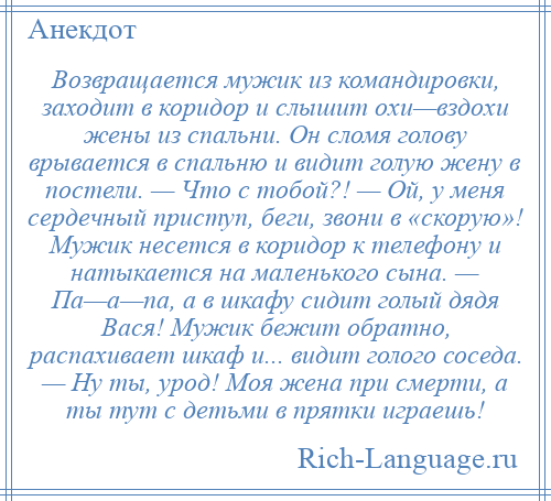 
    Возвращается мужик из командировки, заходит в коридор и слышит охи—вздохи жены из спальни. Он сломя голову врывается в спальню и видит голую жену в постели. — Что с тобой?! — Ой, у меня сердечный приступ, беги, звони в «скорую»! Мужик несется в коридор к телефону и натыкается на маленького сына. — Па—а—па, а в шкафу сидит голый дядя Вася! Мужик бежит обратно, распахивает шкаф и... видит голого соседа. — Ну ты, урод! Моя жена при смерти, а ты тут с детьми в прятки играешь!