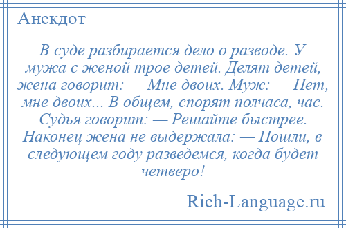 
    В суде разбирается дело о разводе. У мужа с женой трое детей. Делят детей, жена говорит: — Мне двоих. Муж: — Нет, мне двоих... В общем, спорят полчаса, час. Судья говорит: — Решайте быстрее. Наконец жена не выдержала: — Пошли, в следующем году разведемся, когда будет четверо!