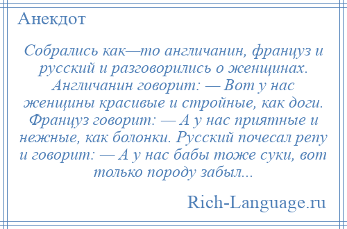 
    Собрались как—то англичанин, француз и русский и разговорились о женщинах. Англичанин говорит: — Вот у нас женщины красивые и стройные, как доги. Француз говорит: — А у нас приятные и нежные, как болонки. Русский почесал репу и говорит: — А у нас бабы тоже суки, вот только породу забыл...