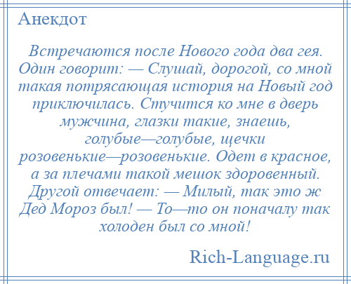 
    Встречаются после Нового года два гея. Один говорит: — Слушай, дорогой, со мной такая потрясающая история на Новый год приключилась. Стучится ко мне в дверь мужчина, глазки такие, знаешь, голубые—голубые, щечки розовенькие—розовенькие. Одет в красное, а за плечами такой мешок здоровенный. Другой отвечает: — Милый, так это ж Дед Мороз был! — То—то он поначалу так холоден был со мной!