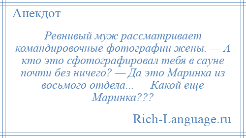 
    Ревнивый муж рассматривает командировочные фотографии жены. — А кто это сфотографировал тебя в сауне почти без ничего? — Да это Маринка из восьмого отдела... — Какой еще Маринка???