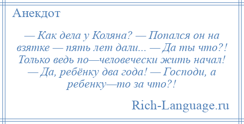 
    — Как дела у Коляна? — Попался он на взятке — пять лет дали... — Да ты что?! Только ведь по—человечески жить начал! — Да, ребёнку два года! — Господи, а ребенку—то за что?!