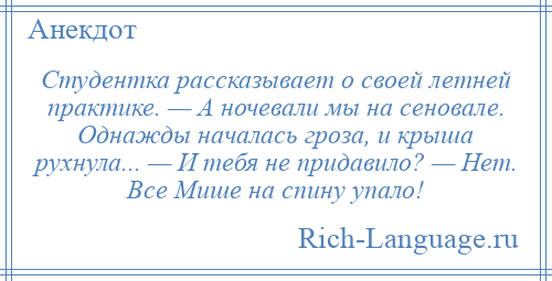 
    Студентка рассказывает о своей летней практике. — А ночевали мы на сеновале. Однажды началась гроза, и крыша рухнула... — И тебя не придавило? — Нет. Все Мише на спину упало!