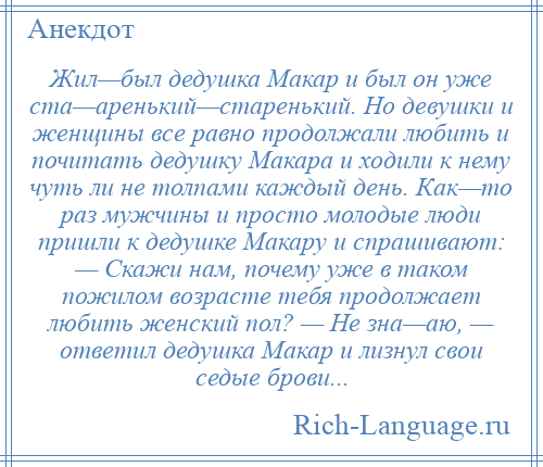 
    Жил—был дедушка Макар и был он уже ста—аренький—старенький. Но девушки и женщины все равно продолжали любить и почитать дедушку Макара и ходили к нему чуть ли не толпами каждый день. Как—то раз мужчины и просто молодые люди пришли к дедушке Макару и спрашивают: — Скажи нам, почему уже в таком пожилом возрасте тебя продолжает любить женский пол? — Не зна—аю, — ответил дедушка Макар и лизнул свои седые брови...