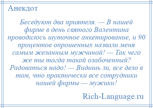 
    Беседуют два приятеля. — В нашей фирме в день святого Валентина проводилось шуточное анкетирование, и 90 процентов опрошенных назвали меня самым желанным мужчиной! — Так чего же ты тогда такой озабоченный? Радоваться надо! — Видишь ли, все дело в том, что практически все сотрудники нашей фирмы — мужики!