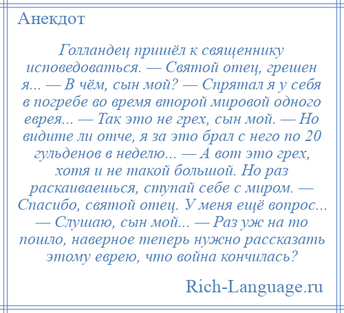 
    Голландец пришёл к священнику исповедоваться. — Святой отец, грешен я... — В чём, сын мой? — Спрятал я у себя в погребе во время второй мировой одного еврея... — Так это не грех, сын мой. — Но видите ли отче, я за это брал с него по 20 гульденов в неделю... — А вот это грех, хотя и не такой большой. Но раз раскаиваешься, ступай себе с миром. — Спасибо, святой отец. У меня ещё вопрос... — Слушаю, сын мой... — Раз уж на то пошло, наверное теперь нужно рассказать этому еврею, что война кончилась?