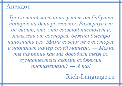 
    Трехлетний малыш получает от бабушки подарок на день рождения. Развернув его он видит, что это водяной пистолет и, завизжав от восторга, бежит быстро наполнить его. Мама совсем не в восторге и набирает номер своей матери: — Мама, ты помнишь как мы доводили тебя до сумасшествия своими водяными пистолетами? — А то!