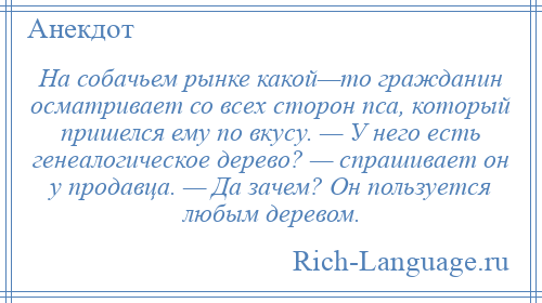 
    На собачьем рынке какой—то гражданин осматривает со всех сторон пса, который пришелся ему по вкусу. — У него есть генеалогическое дерево? — спрашивает он у продавца. — Да зачем? Он пользуется любым деревом.