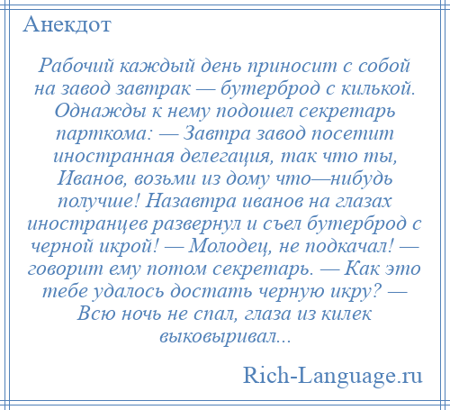 
    Рабочий каждый день приносит с собой на завод завтрак — бутерброд с килькой. Однажды к нему подошел секретарь парткома: — Завтра завод посетит иностранная делегация, так что ты, Иванов, возьми из дому что—нибудь получше! Назавтра иванов на глазах иностранцев развернул и съел бутерброд с черной икрой! — Молодец, не подкачал! — говорит ему потом секретарь. — Как это тебе удалось достать черную икру? — Всю ночь не спал, глаза из килек выковыривал...