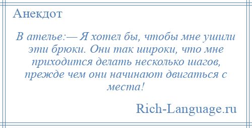 
    В ателье:— Я хотел бы, чтобы мне ушили эти брюки. Они так широки, что мне приходится делать несколько шагов, прежде чем они начинают двигаться с места!