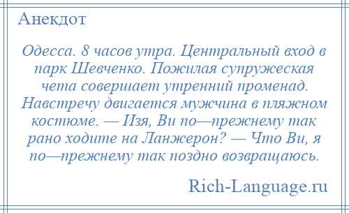 
    Одесса. 8 часов утра. Центральный вход в парк Шевченко. Пожилая супружеская чета совершает утренний променад. Навстречу двигается мужчина в пляжном костюме. — Изя, Ви по—прежнему так рано ходите на Ланжерон? — Что Ви, я по—прежнему так поздно возвращаюсь.