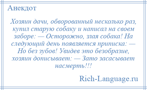 
    Хозяин дачи, обворованный несколько раз, купил старую собаку и написал на своем заборе: — Осторожно, злая собака! На следующий день появляется приписка: — Но без зубов! Увидев это безобразие, хозяин дописывает: — Зато засасывает насмерть!!!
