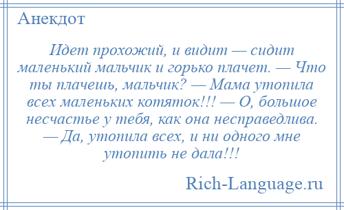 
    Идет прохожий, и видит — сидит маленький мальчик и горько плачет. — Что ты плачешь, мальчик? — Мама утопила всех маленьких котяток!!! — О, большое несчастье у тебя, как она несправедлива. — Да, утопила всех, и ни одного мне утопить не дала!!!