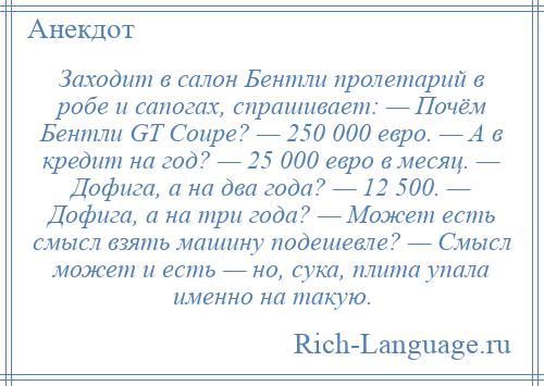 
    Заходит в салон Бентли пролетарий в робе и сапогах, спрашивает: — Почём Бентли GТ Соuре? — 250 000 евро. — А в кредит на год? — 25 000 евро в месяц. — Дофига, а на два года? — 12 500. — Дофига, а на три года? — Может есть смысл взять машину подешевле? — Смысл может и есть — но, сука, плита упала именно на такую.