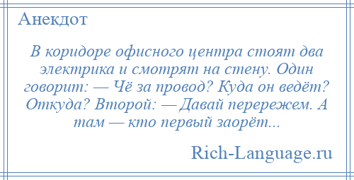 
    В коридоре офисного центра стоят два электрика и смотрят на стену. Один говорит: — Чё за провод? Куда он ведёт? Откуда? Второй: — Давай перережем. А там — кто первый заорёт...