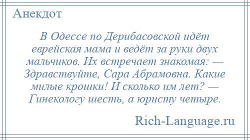 
    В Одессе по Дерибасовской идёт еврейская мама и ведёт за руки двух мальчиков. Их встречает знакомая: — Здравствуйте, Сара Абрамовна. Какие милые крошки! И сколько им лет? — Гинекологу шесть, а юристу четыре.