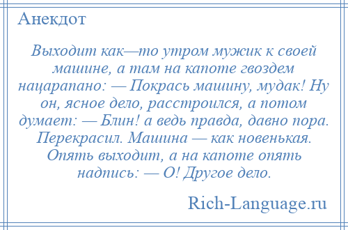 
    Выходит как—то утром мужик к своей машине, а там на капоте гвоздем нацарапано: — Покрась машину, мудак! Ну он, ясное дело, расстроился, а потом думает: — Блин! а ведь правда, давно пора. Перекрасил. Машина — как новенькая. Опять выходит, а на капоте опять надпись: — О! Другое дело.