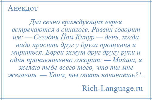 
    Два вечно враждующих еврея встречаются в синагоге. Раввин говорит им: — Сегодня Йом Кипур — день, когда надо просить друг у друга прощения и мириться. Евреи жмут друг другу руки и один проникновенно говорит: — Мойша, я желаю тебе всего того, что ты мне желаешь. — Хаим, ты опять начинаешь?!..