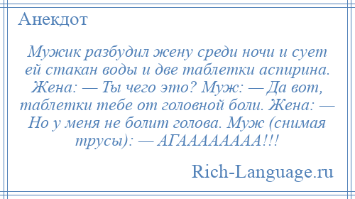 
    Мужик разбудил жену среди ночи и сует ей стакан воды и две таблетки аспирина. Жена: — Ты чего это? Муж: — Да вот, таблетки тебе от головной боли. Жена: — Но у меня не болит голова. Муж (снимая трусы): — АГАААААААА!!!
