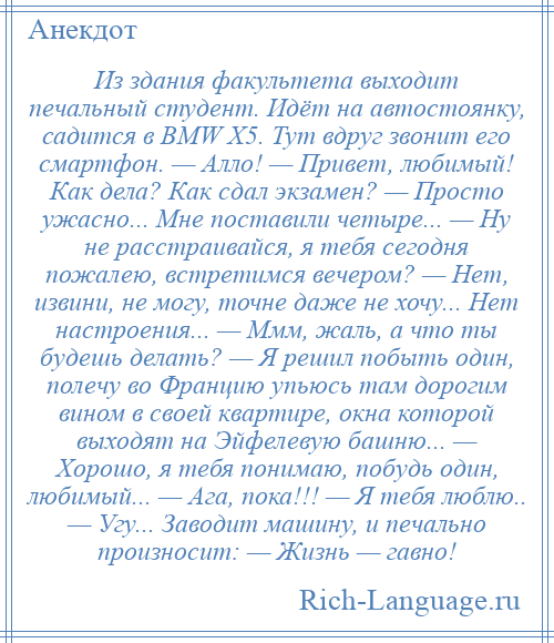 
    Из здания факультета выходит печальный студент. Идёт на автостоянку, садится в ВМW Х5. Тут вдруг звонит его смартфон. — Алло! — Привет, любимый! Как дела? Как сдал экзамен? — Просто ужасно... Мне поставили четыре... — Ну не расстраивайся, я тебя сегодня пожалею, встретимся вечером? — Нет, извини, не могу, точне даже не хочу... Нет настроения... — Ммм, жаль, а что ты будешь делать? — Я решил побыть один, полечу во Францию упьюсь там дорогим вином в своей квартире, окна которой выходят на Эйфелевую башню... — Хорошо, я тебя понимаю, побудь один, любимый... — Ага, пока!!! — Я тебя люблю.. — Угу... Заводит машину, и печально произносит: — Жизнь — гавно!