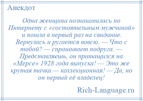 
    Одна женщина познакомилась по Интернету с «состоятельным мужчиной» и пошла в первый раз на свидание. Вернулась и ругается вовсю. — Что с тобой? — спрашивает подруга. — Представляешь, он притащился на «Мерсе» 1928 года выпуска! — Это же крутая тачка — коллекционная! — Да, но он первый её владелец!