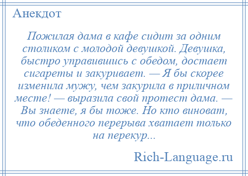 
    Пожилая дама в кафе сидит за одним столиком с молодой девушкой. Девушка, быстро управившись с обедом, достает сигареты и закуривает. — Я бы скорее изменила мужу, чем закурила в приличном месте! — выразила свой протест дама. — Вы знаете, я бы тоже. Но кто виноват, что обеденного перерыва хватает только на перекур...