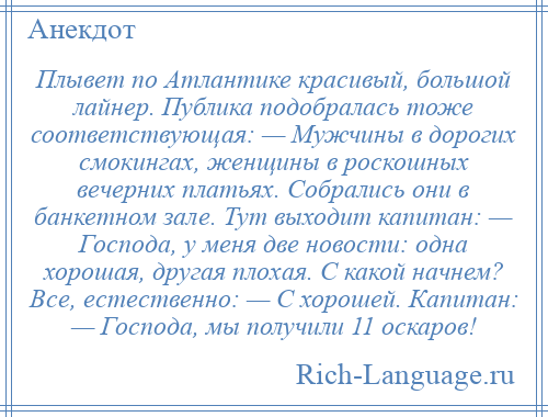 
    Плывет по Атлантике красивый, большой лайнер. Публика подобралась тоже соответствующая: — Мужчины в дорогих смокингах, женщины в роскошных вечерних платьях. Собрались они в банкетном зале. Тут выходит капитан: — Господа, у меня две новости: одна хорошая, другая плохая. С какой начнем? Все, естественно: — С хорошей. Капитан: — Господа, мы получили 11 оскаров!