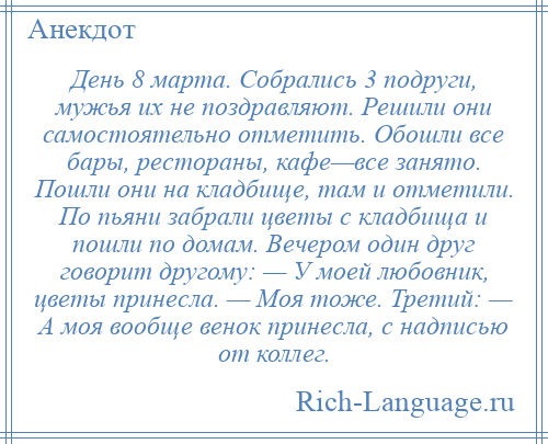 
    День 8 марта. Собрались 3 подруги, мужья их не поздравляют. Решили они самостоятельно отметить. Обошли все бары, рестораны, кафе—все занято. Пошли они на кладбище, там и отметили. По пьяни забрали цветы с кладбища и пошли по домам. Вечером один друг говорит другому: — У моей любовник, цветы принесла. — Моя тоже. Третий: — А моя вообще венок принесла, с надписью от коллег.
